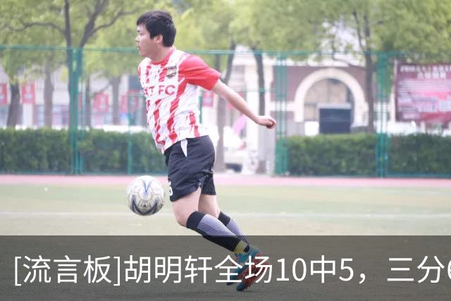 [流言板]胡明轩全场10中5，三分6中3得到13分2篮板4助攻1抢断
